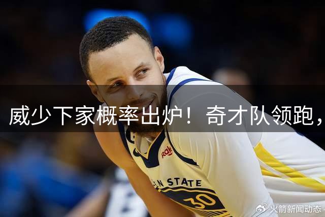 威少下家概率出炉！奇才队领跑，国王队仅第4，火箭队并未入围