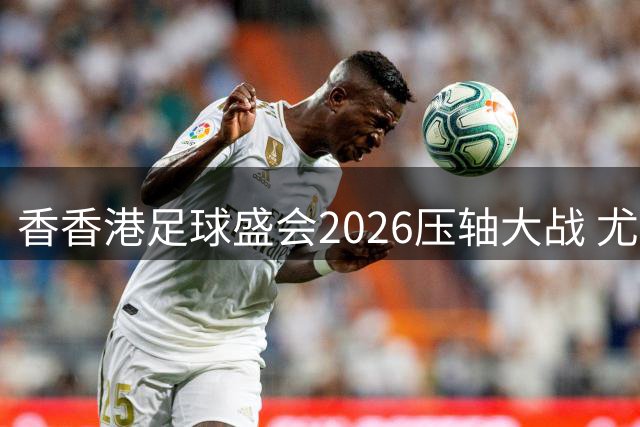 香香港足球盛会2026压轴大战 尤文图斯击败切尔西成功捧杯